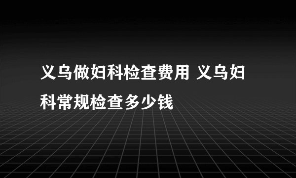 义乌做妇科检查费用 义乌妇科常规检查多少钱