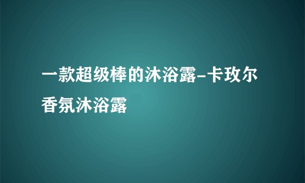 一款超级棒的沐浴露-卡玫尔香氛沐浴露