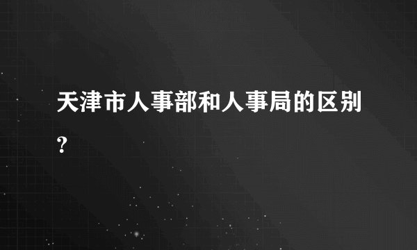 天津市人事部和人事局的区别？