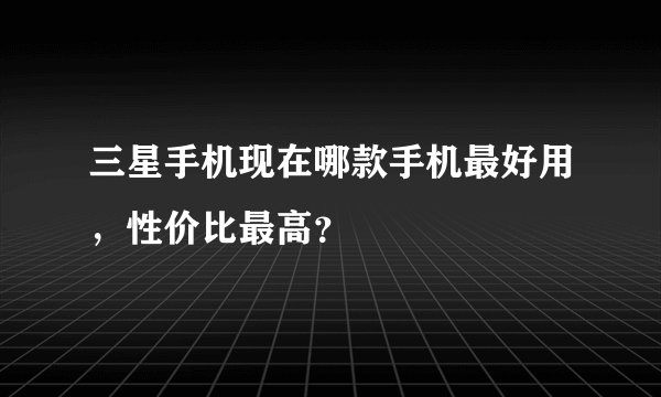 三星手机现在哪款手机最好用，性价比最高？