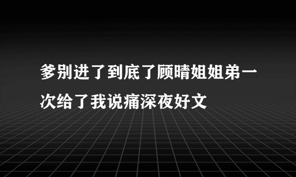 爹别进了到底了顾晴姐姐弟一次给了我说痛深夜好文