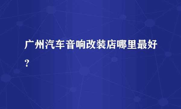 广州汽车音响改装店哪里最好?