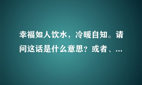 幸福如人饮水,冷暖自知。请问这话是什么意思?或者、含意是什么?谢谢
