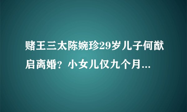 赌王三太陈婉珍29岁儿子何猷启离婚？小女儿仅九个月大，照片曝光
