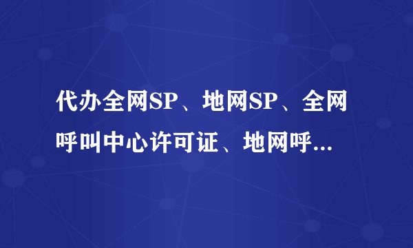 代办全网SP、地网SP、全网呼叫中心许可证、地网呼叫中心许可证?