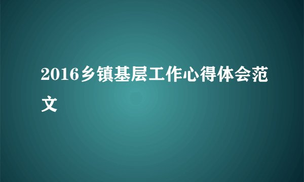 2016乡镇基层工作心得体会范文