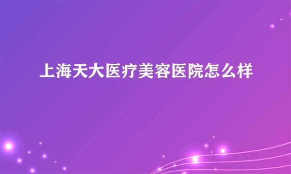 上海天大医疗美容医院怎么样