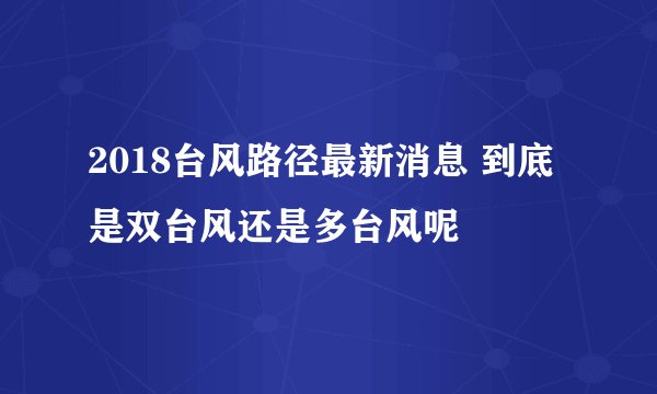 2018台风路径最新消息 到底是双台风还是多台风呢