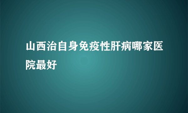 山西治自身免疫性肝病哪家医院最好