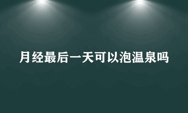 月经最后一天可以泡温泉吗