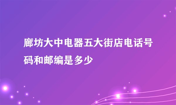 廊坊大中电器五大街店电话号码和邮编是多少