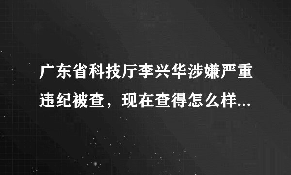 广东省科技厅李兴华涉嫌严重违纪被查,现在查得怎么样啦?没见官方有公告啊