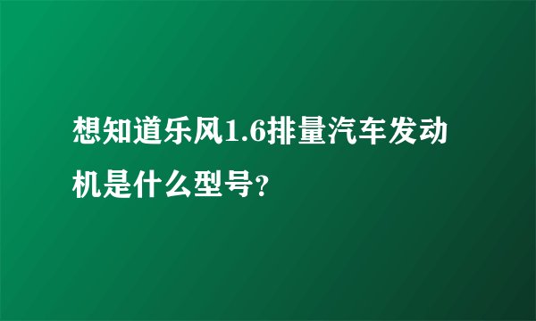 想知道乐风1.6排量汽车发动机是什么型号？