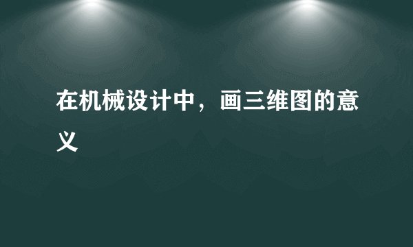 在机械设计中，画三维图的意义