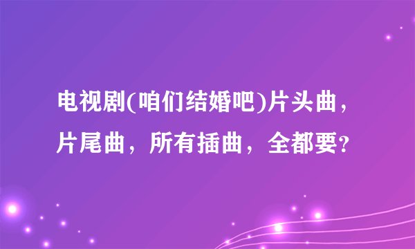 电视剧(咱们结婚吧)片头曲，片尾曲，所有插曲，全都要？
