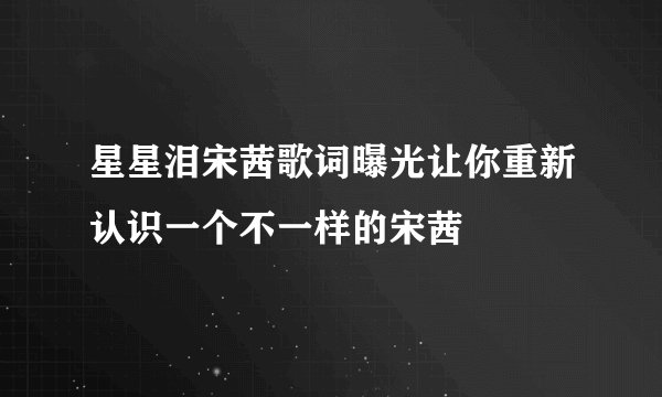 星星泪宋茜歌词曝光让你重新认识一个不一样的宋茜
