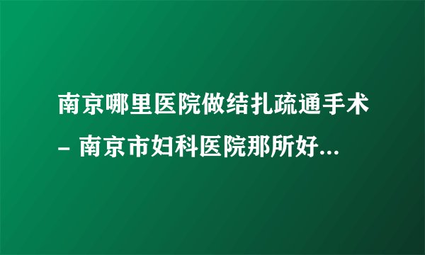 南京哪里医院做结扎疏通手术- 南京市妇科医院那所好-南京长江医院看多囊怎么样啊