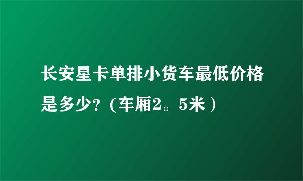 长安星卡单排小货车最低价格是多少？(车厢2。5米）