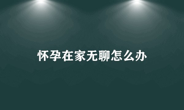 怀孕在家无聊怎么办