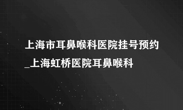 上海市耳鼻喉科医院挂号预约_上海虹桥医院耳鼻喉科