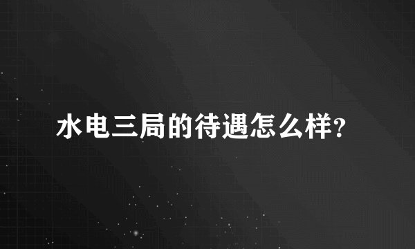 水电三局的待遇怎么样？
