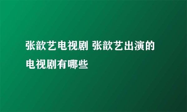 张歆艺电视剧 张歆艺出演的电视剧有哪些