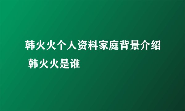韩火火个人资料家庭背景介绍 韩火火是谁
