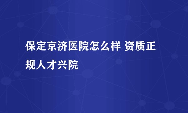 保定京济医院怎么样 资质正规人才兴院