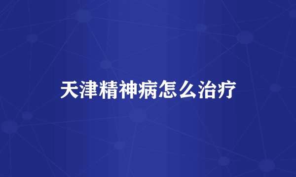 天津精神病怎么治疗