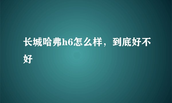 长城哈弗h6怎么样，到底好不好