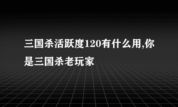 三国杀活跃度120有什么用,你是三国杀老玩家
