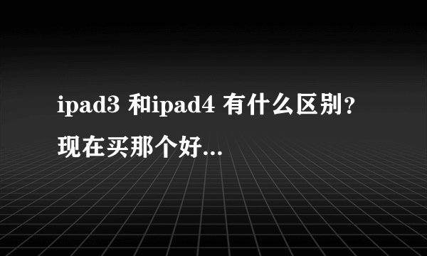 ipad3 和ipad4 有什么区别？现在买那个好？还是mini好？
