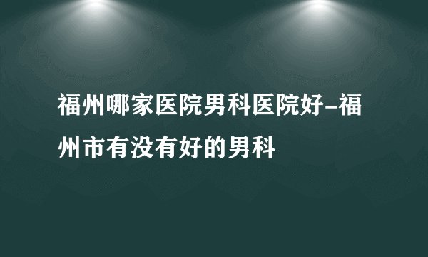 福州哪家医院男科医院好-福州市有没有好的男科