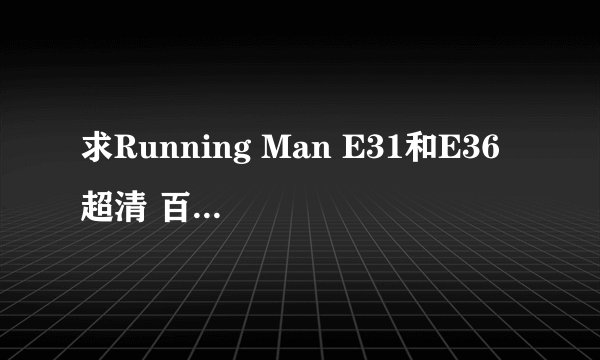 求Running Man E31和E36 超清 百度云 谢谢！