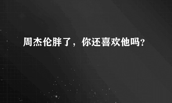 周杰伦胖了，你还喜欢他吗？