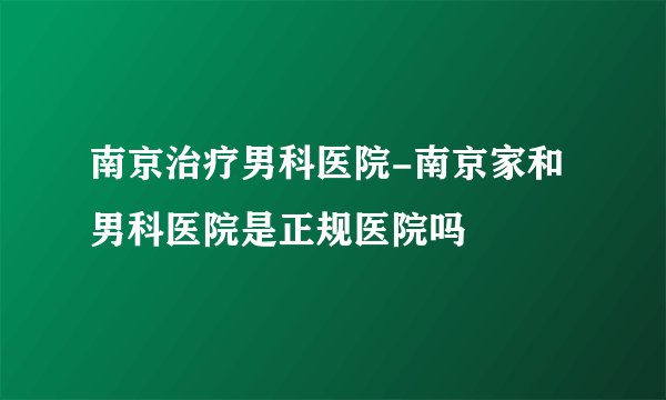 南京治疗男科医院-南京家和男科医院是正规医院吗