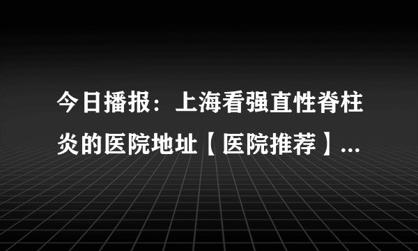 今日播报:上海看强直性脊柱炎的医院地址【医院推荐】探究强直性脊柱炎的病因及其影响