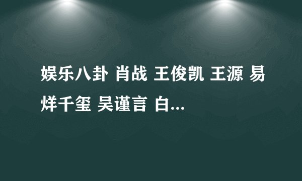 娱乐八卦 肖战 王俊凯 王源 易烊千玺 吴谨言 白鹿 内娱那些好老板