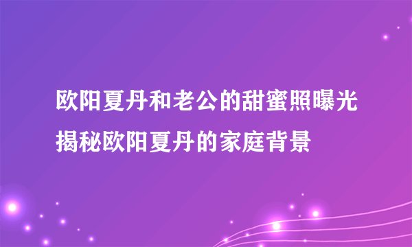 欧阳夏丹和老公的甜蜜照曝光揭秘欧阳夏丹的家庭背景