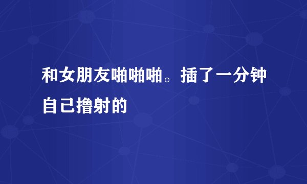 和女朋友啪啪啪。插了一分钟自己撸射的
