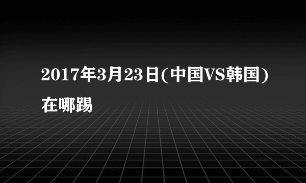 2017年3月23日(中国VS韩国)在哪踢