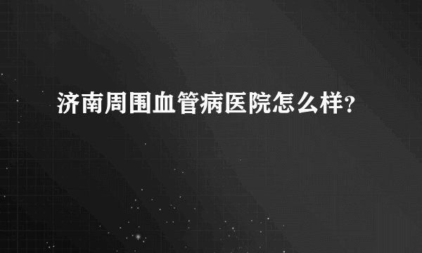 济南周围血管病医院怎么样？