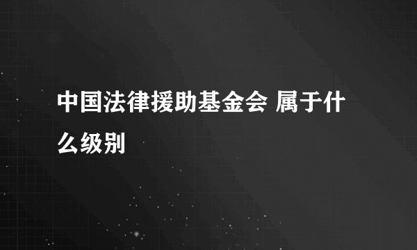 中国法律援助基金会 属于什么级别