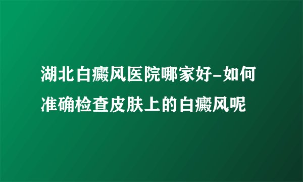 湖北白癜风医院哪家好-如何准确检查皮肤上的白癜风呢