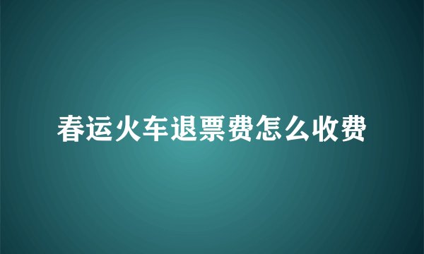 春运火车退票费怎么收费
