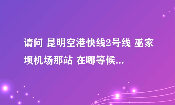请问 昆明空港快线2号线 巫家坝机场那站 在哪等候大巴？火车站那站在哪等大巴！