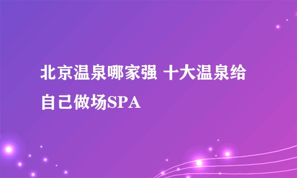 北京温泉哪家强 十大温泉给自己做场SPA