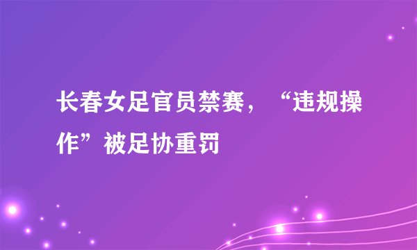 长春女足官员禁赛，“违规操作”被足协重罚