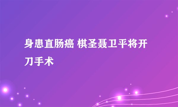 身患直肠癌 棋圣聂卫平将开刀手术