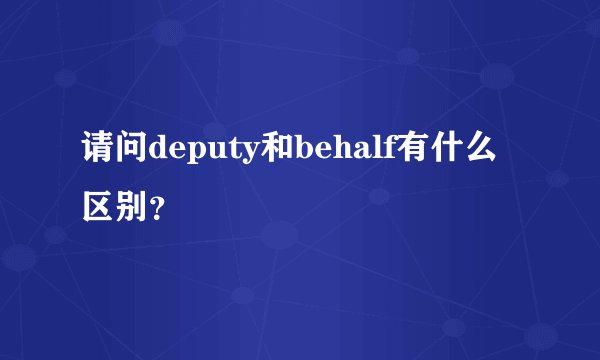 请问deputy和behalf有什么区别?
